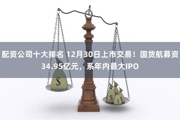 配资公司十大排名 12月30日上市交易！国货航募资34.95亿元，系年内最大IPO