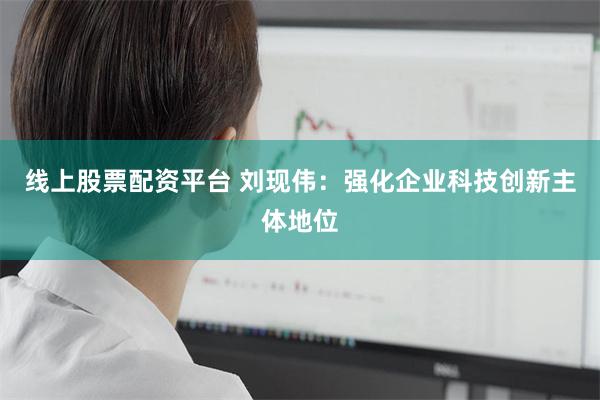 线上股票配资平台 刘现伟：强化企业科技创新主体地位